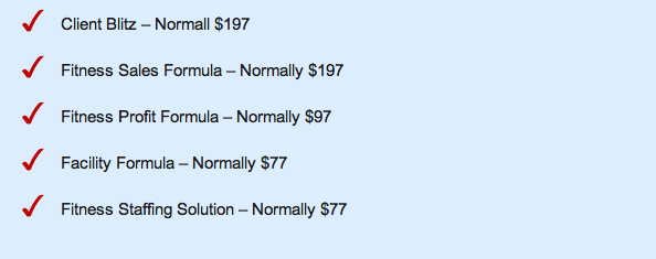 Client Blitz &ndash; Normally $197 Fitness Sales Formula &ndash; Normally $197 Fitness Profit Formula &ndash; Normally $97 Facility Formula &ndash; Normally $77 Fitness Staffing Solution &ndash; Normally $77