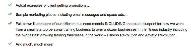 Actual examples of client getting promotions� Sample marketing pieces including email messages and space ads� Full-blown illustrations of our different business models INCLUDING the exact blueprint for how we went from a small startup personal training business to over a dozen businesses in the fitness industry including the two fastest growing training franchises in the world � Fitness Revolution and Athletic Revolution. And much, much more!