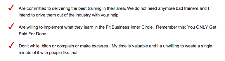 Are committed to delivering the best training in their area. We do not need anymore bad trainers and I intend to drive them out of the industry with your help. Are willing to implement what they learn in the Fit Business Inner Circle.  Remember this: You ONLY Get Paid For Done. Don�t while, bitch or complain or make excuses.  My time is valuable and I a unwilling to waste a single minute of it with people like that.      <ul>         <li>Are committed to delivering the best training in their area. We do not need anymore bad trainers and I intend to drive them out of the industry with your help.</li>         <li>Are willing to implement what they learn in the Fit Business Inner Circle.&nbsp; Remember this: You ONLY Get Paid For Done.</li>         <li>Don&rsquo;t while, bitch or complain or make excuses.&nbsp; My time is valuable and I a unwilling to waste a single minute of it with people like that.</li>       </ul>